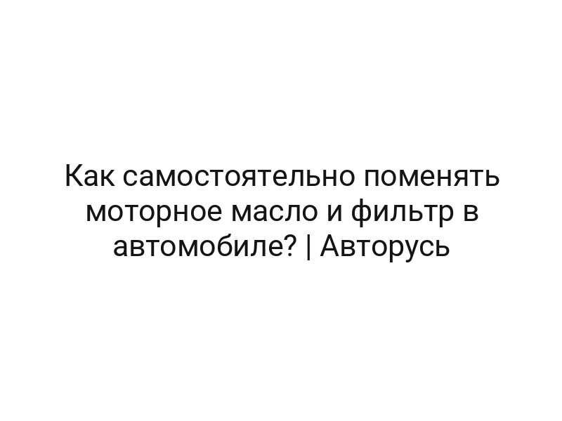 Как самостоятельно поменять моторное масло и фильтр в автомобиле? | Авторусь