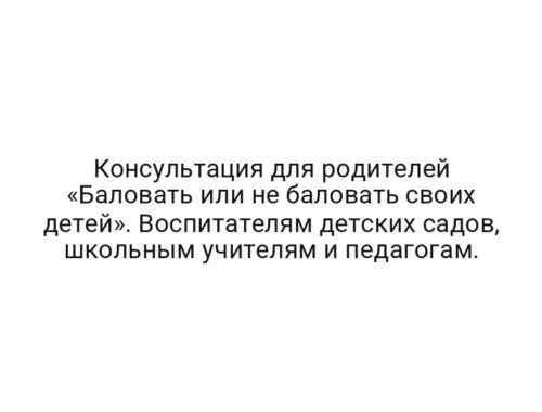 Консультация для родителей «Баловать или не баловать своих детей». Воспитателям детских садов, школьным учителям и педагогам.